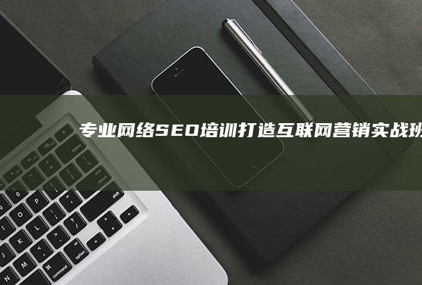 专业网络SEO培训：打造互联网营销实战班